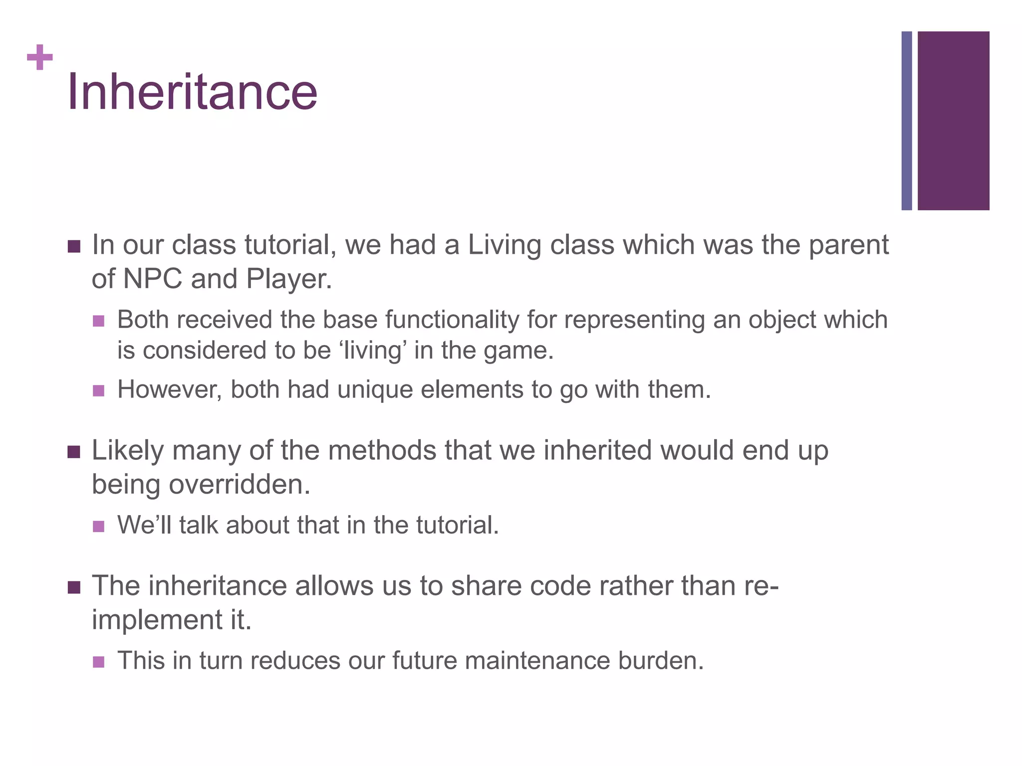 +
Inheritance
 In our class tutorial, we had a Living class which was the parent
of NPC and Player.
 Both received the base functionality for representing an object which
is considered to be ‘living’ in the game.
 However, both had unique elements to go with them.
 Likely many of the methods that we inherited would end up
being overridden.
 We’ll talk about that in the tutorial.
 The inheritance allows us to share code rather than re-
implement it.
 This in turn reduces our future maintenance burden.
 