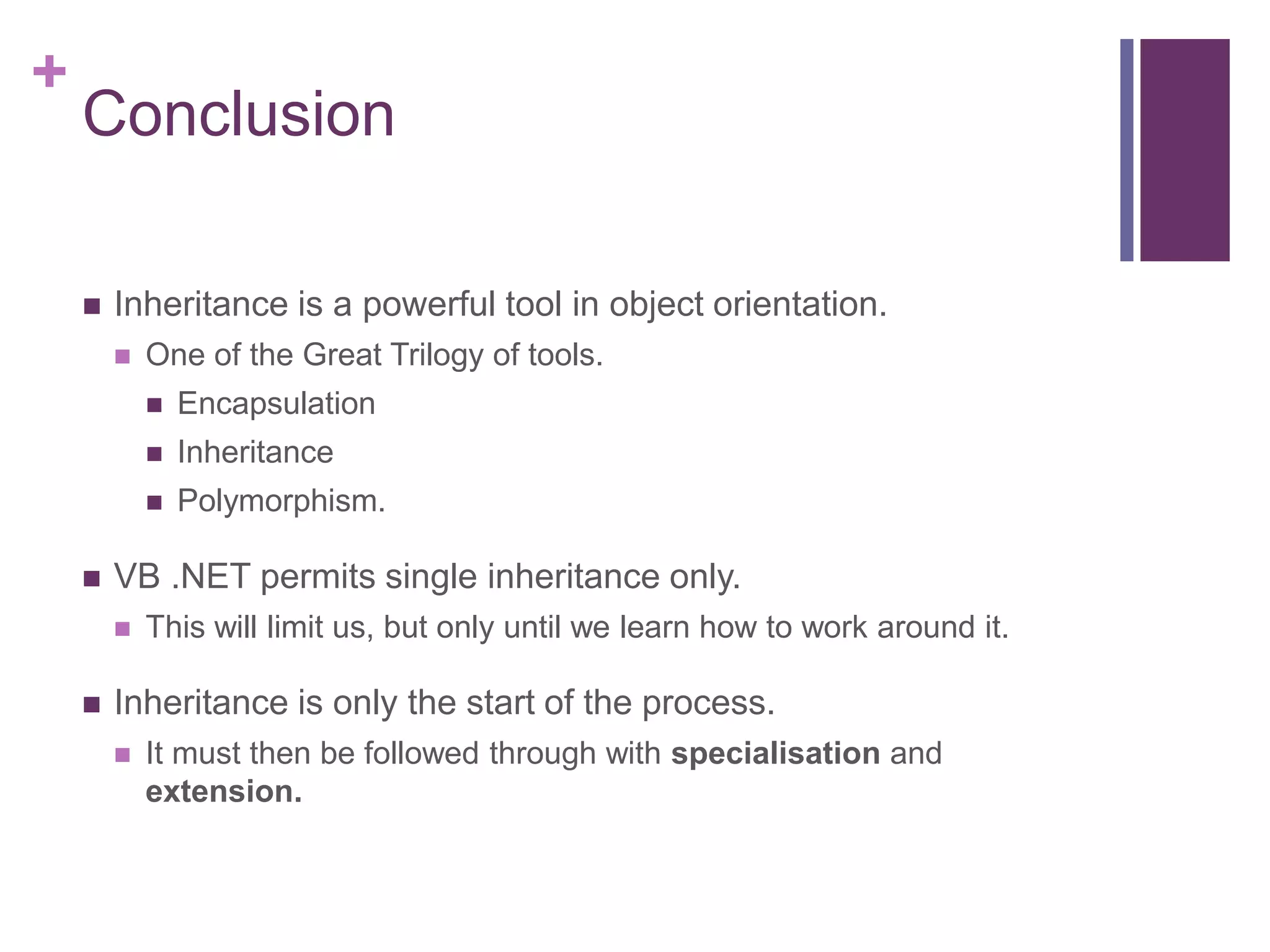 +
Conclusion
 Inheritance is a powerful tool in object orientation.
 One of the Great Trilogy of tools.
 Encapsulation
 Inheritance
 Polymorphism.
 VB .NET permits single inheritance only.
 This will limit us, but only until we learn how to work around it.
 Inheritance is only the start of the process.
 It must then be followed through with specialisation and
extension.
 