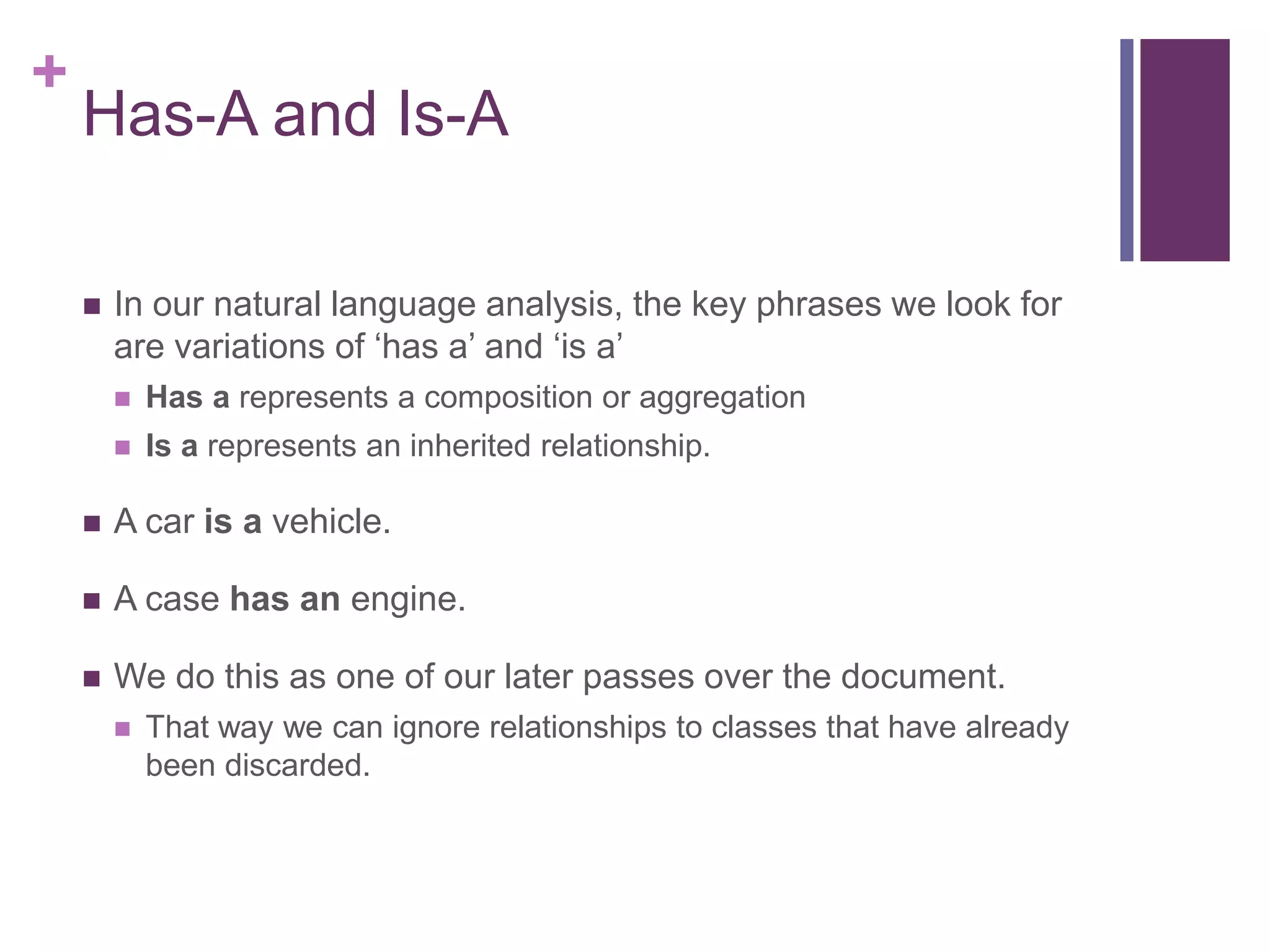 +
Has-A and Is-A
 In our natural language analysis, the key phrases we look for
are variations of ‘has a’ and ‘is a’
 Has a represents a composition or aggregation
 Is a represents an inherited relationship.
 A car is a vehicle.
 A case has an engine.
 We do this as one of our later passes over the document.
 That way we can ignore relationships to classes that have already
been discarded.
 