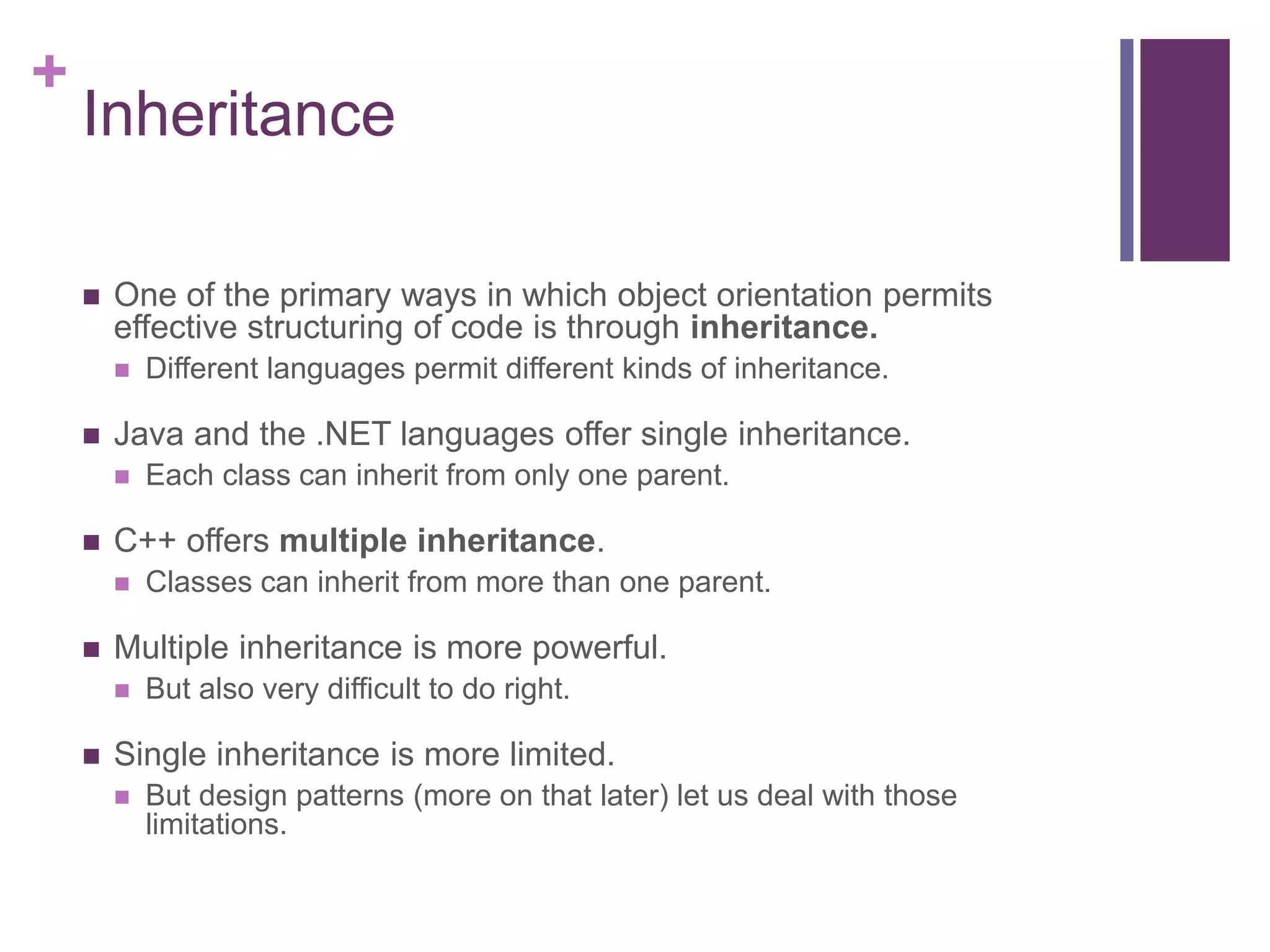 +
Inheritance
 One of the primary ways in which object orientation permits
effective structuring of code is through inheritance.
 Different languages permit different kinds of inheritance.
 Java and the .NET languages offer single inheritance.
 Each class can inherit from only one parent.
 C++ offers multiple inheritance.
 Classes can inherit from more than one parent.
 Multiple inheritance is more powerful.
 But also very difficult to do right.
 Single inheritance is more limited.
 But design patterns (more on that later) let us deal with those
limitations.
 