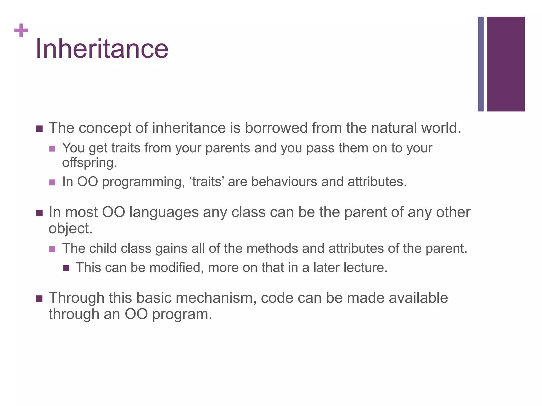 +
Inheritance
 The concept of inheritance is borrowed from the natural world.
 You get traits from your parents and you pass them on to your
offspring.
 In OO programming, ‘traits’ are behaviours and attributes.
 In most OO languages any class can be the parent of any other
object.
 The child class gains all of the methods and attributes of the parent.
 This can be modified, more on that in a later lecture.
 Through this basic mechanism, code can be made available
through an OO program.
 