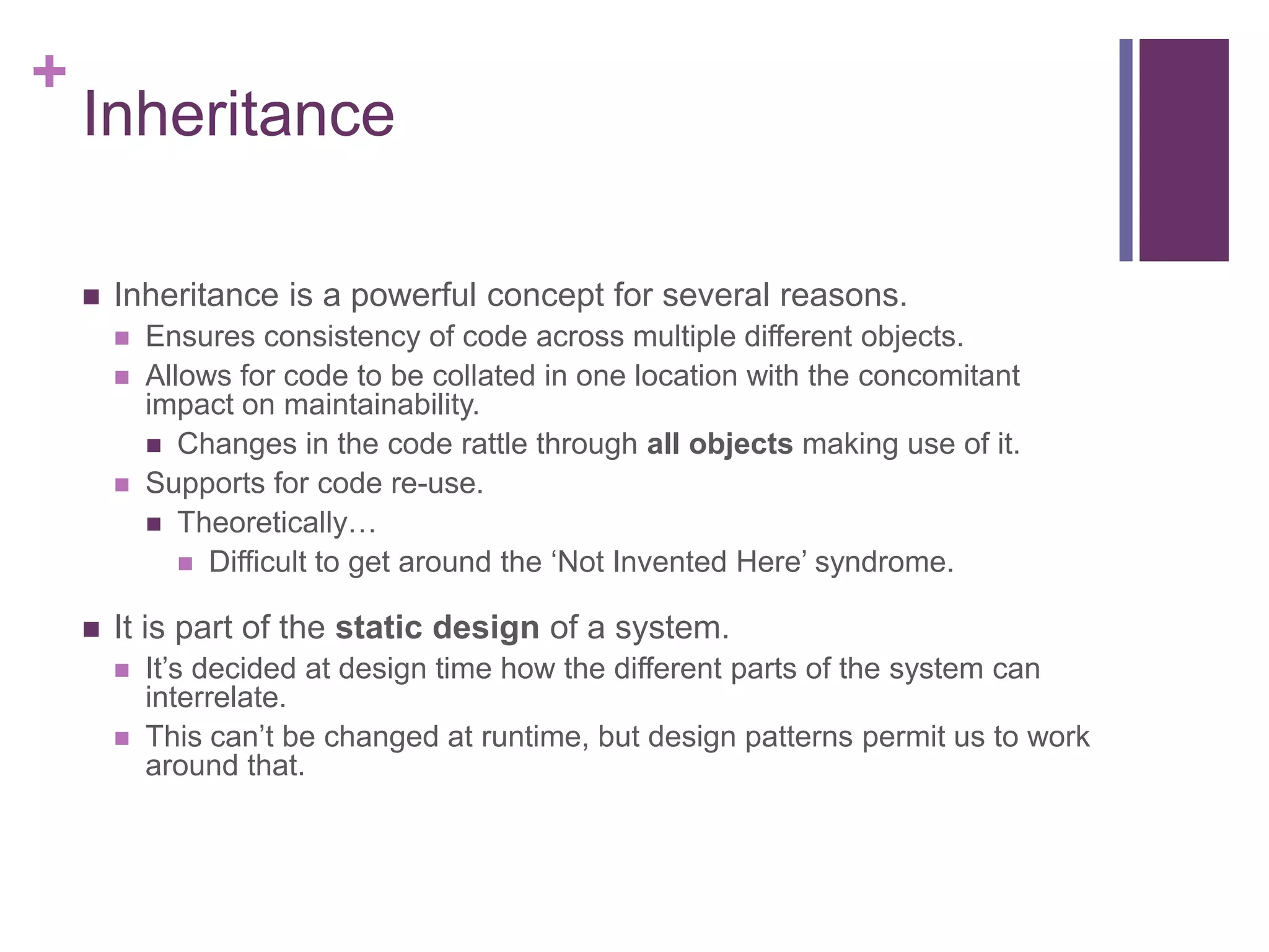+
Inheritance
 Inheritance is a powerful concept for several reasons.
 Ensures consistency of code across multiple different objects.
 Allows for code to be collated in one location with the concomitant
impact on maintainability.
 Changes in the code rattle through all objects making use of it.
 Supports for code re-use.
 Theoretically…
 Difficult to get around the ‘Not Invented Here’ syndrome.
 It is part of the static design of a system.
 It’s decided at design time how the different parts of the system can
interrelate.
 This can’t be changed at runtime, but design patterns permit us to work
around that.
 