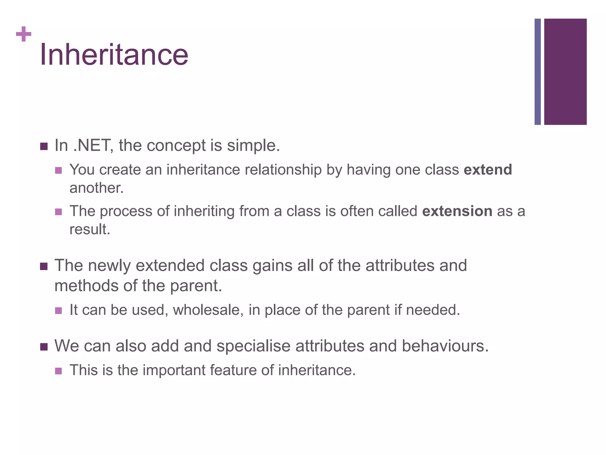 +
Inheritance
 In .NET, the concept is simple.
 You create an inheritance relationship by having one class extend
another.
 The process of inheriting from a class is often called extension as a
result.
 The newly extended class gains all of the attributes and
methods of the parent.
 It can be used, wholesale, in place of the parent if needed.
 We can also add and specialise attributes and behaviours.
 This is the important feature of inheritance.
 