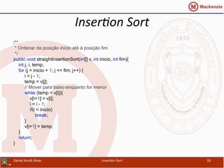 Inser&on	
  Sort	
  
/**
* Ordenar da posição início até à posição fim
*/
public void straightInsertionSort(int[] v, int inicio, int fim){
int j, i, temp;
for (j = inicio + 1; j <= fim; j++) {
i = j - 1;
temp = v[j];
// Mover para baixo enquanto for menor
while (temp < v[i]){
v[i+1] = v[i];
i = i - 1;
if(i < inicio)
break;
}
v[i+1] = temp;
}
return;
}
Daniel	
  Arndt	
  Alves	
   Inser/on	
  Sort	
   10	
  
 