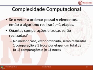 Complexidade	
  Computacional	
  
•  Se	
  o	
  vetor	
  a	
  ordenar	
  possui	
  n	
  elementos,	
  
então	
  o	
  algoritmo	
  realizará	
  n-­‐1	
  etapas.	
  
•  Quantas	
  comparações	
  e	
  trocas	
  serão	
  
realizadas?	
  
– No	
  melhor	
  caso,	
  vetor	
  ordenado,	
  serão	
  realizadas	
  
1	
  comparação	
  e	
  1	
  troca	
  por	
  etapa,	
  um	
  total	
  de	
  
(n-­‐1)	
  comparações	
  e	
  (n-­‐1)	
  trocas	
  
Daniel	
  Arndt	
  Alves	
   Inser/on	
  Sort	
   12	
  
 