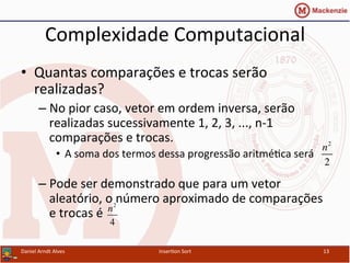 Complexidade	
  Computacional	
  
•  Quantas	
  comparações	
  e	
  trocas	
  serão	
  
realizadas?	
  
– No	
  pior	
  caso,	
  vetor	
  em	
  ordem	
  inversa,	
  serão	
  
realizadas	
  sucessivamente	
  1,	
  2,	
  3,	
  ...,	
  n-­‐1	
  
comparações	
  e	
  trocas.	
  
•  A	
  soma	
  dos	
  termos	
  dessa	
  progressão	
  aritmé/ca	
  será	
  
	
  
– Pode	
  ser	
  demonstrado	
  que	
  para	
  um	
  vetor	
  
aleatório,	
  o	
  número	
  aproximado	
  de	
  comparações	
  
e	
  trocas	
  é	
  
Daniel	
  Arndt	
  Alves	
   Inser/on	
  Sort	
   13	
  
n2
2
n2
4
 