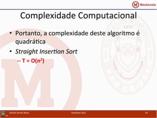 Complexidade	
  Computacional	
  
•  Portanto,	
  a	
  complexidade	
  deste	
  algoritmo	
  é	
  
quadrá/ca	
  
•  Straight	
  Inser&on	
  Sort	
  
– T	
  =	
  O(n2)	
  
Daniel	
  Arndt	
  Alves	
   Inser/on	
  Sort	
   14	
  
 