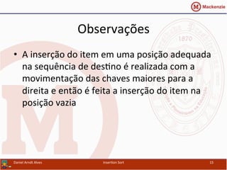 Observações	
  
•  A	
  inserção	
  do	
  item	
  em	
  uma	
  posição	
  adequada	
  
na	
  sequência	
  de	
  des/no	
  é	
  realizada	
  com	
  a	
  
movimentação	
  das	
  chaves	
  maiores	
  para	
  a	
  
direita	
  e	
  então	
  é	
  feita	
  a	
  inserção	
  do	
  item	
  na	
  
posição	
  vazia	
  
Daniel	
  Arndt	
  Alves	
   Inser/on	
  Sort	
   15	
  
 