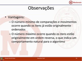 Observações	
  
•  Vantagens:	
  
– O	
  número	
  mínimo	
  de	
  comparações	
  e	
  movimentos	
  
ocorre	
  quando	
  os	
  itens	
  já	
  estão	
  originalmente	
  
ordenados	
  
– O	
  número	
  máximo	
  ocorre	
  quando	
  os	
  itens	
  estão	
  
originalmente	
  em	
  ordem	
  reversa,	
  o	
  que	
  indica	
  um	
  
comportamento	
  natural	
  para	
  o	
  algoritmo	
  
Daniel	
  Arndt	
  Alves	
   Inser/on	
  Sort	
   16	
  
 