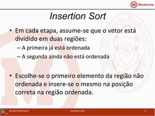 •  Em	
  cada	
  etapa,	
  assume-­‐se	
  que	
  o	
  vetor	
  está	
  
dividido	
  em	
  duas	
  regiões:	
  
– A	
  primeira	
  já	
  está	
  ordenada	
  
– A	
  segunda	
  ainda	
  não	
  está	
  ordenada	
  
•  Escolhe-­‐se	
  o	
  primeiro	
  elemento	
  da	
  região	
  não	
  
ordenada	
  e	
  insere-­‐se	
  o	
  mesmo	
  na	
  posição	
  
correta	
  na	
  região	
  ordenada.	
  
Insertion Sort
Daniel	
  Arndt	
  Alves	
   Inser/on	
  Sort	
   3	
  
 