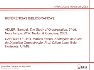 ARRANJOS E TRANSCRIÇÕES




     REFERÊNCIAS BIBLIOGRÁFICAS:


     ADLER, Samuel. The Study of Orchestration. 3ª ed.
     Nova Iorque: W.W. Norton & Company, 2002.
     CARDOSO FILHO, Marcos Edson. Anotações de Aulas
     da Disciplina Orquestração. Prof. Oiliam Lana. Belo
     Horizonte: UFMG.




Universidade Federal de São João del-Rei
Departamento de Música
 