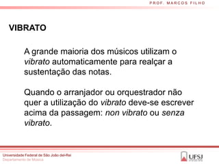 P R O F. M A R C O S F I L H O




   VIBRATO

            A grande maioria dos músicos utilizam o
            vibrato automaticamente para realçar a
            sustentação das notas.

            Quando o arranjador ou orquestrador não
            quer a utilização do vibrato deve-se escrever
            acima da passagem: non vibrato ou senza
            vibrato.


Universidade Federal de São João del-Rei
Departamento de Música
 