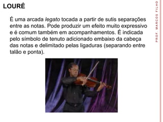 P R O F. M A R C O S F I L H O
LOURÉ

 É uma arcada legato tocada a partir de sutis separações
 entre as notas. Pode produzir um efeito muito expressivo
 e é comum também em acompanhamentos. É indicada
 pelo símbolo de tenuto adicionado embaixo da cabeça
 das notas e delimitado pelas ligaduras (separando entre
 talão e ponta).
 