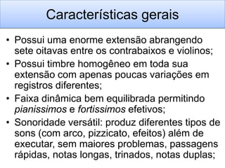 Características gerais
• Possui uma enorme extensão abrangendo
  sete oitavas entre os contrabaixos e violinos;
• Possui timbre homogêneo em toda sua
  extensão com apenas poucas variações em
  registros diferentes;
• Faixa dinâmica bem equilibrada permitindo
  pianissimos e fortissimos efetivos;
• Sonoridade versátil: produz diferentes tipos de
  sons (com arco, pizzicato, efeitos) além de
  executar, sem maiores problemas, passagens
  rápidas, notas longas, trinados, notas duplas;
 
