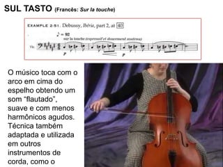 SUL TASTO (Francês: Sur la touche)




 O músico toca com o
 arco em cima do
 espelho obtendo um
 som “flautado”,
 suave e com menos
 harmônicos agudos.
 Técnica também
 adaptada e utilizada
 em outros
 instrumentos de
 corda, como o
 