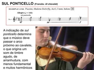 SUL PONTICELLO (Francês: Al chevalet)




 A indicação de sul
 ponticello determina
 que o músico deve
 passar o arco
 próximo ao cavalete,
 o que origina um
 som de timbre
 agudo, de
 arranhudura, com
 menos fundamental
 e muitos harmônicos
 