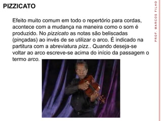P R O F. M A R C O S F I L H O
PIZZICATO

  Efeito muito comum em todo o repertório para cordas,
  acontece com a mudança na maneira como o som é
  produzido. No pizzicato as notas são beliscadas
  (pinçadas) ao invés de se utilizar o arco. É indicado na
  partitura com a abreviatura pizz.. Quando deseja-se
  voltar ao arco escreve-se acima do início da passagem o
  termo arco.
 