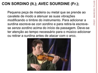 P R O F. M A R C O S F I L H O
CON SORDINO (It.); AVEC SOURDINE (Fr.);

  Pequena peça de madeira ou metal que se prende ao
  cavalete de modo a atenuar as suas vibrações
  modificando o timbre do instrumento. Para adicionar a
  surdina escreve-se con sordino e para retira-la escreve-
  se senza sordino acima do início da passagem. Deve-se
  ter atenção ao tempo necessário para o músico adicionar
  ou retirar a surdina antes de atacar com o arco.
 