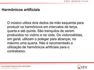 P R O F. M A R C O S F I L H O




Harmônicos artificiais


        O músico utiliza dois dedos da mão esquerda para
        produzir os harmônicos em intervalos de terça,
        quarta e até quinta. São tranquilos de serem
        produzidos no violino e na viola. Os violoncelistas,
        em geral, utilizam o polegar para alcançar, no
        máximo uma quarta. Não é recomendado a
        utilização de harmônicos artificiais para o
        contrabaixo.



Universidade Federal de São João del-Rei
Departamento de Música
 