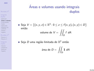 AM2

                         ´
                         Areas e volumes usando integrais
Revis˜es R2
     o                                            duplos
Integrais
duplos
Deﬁni¸˜o
      ca
´
Areas e volumes
Propriedades
Fubini
Aplica¸˜es
       co         Seja V = (x, y , z) ∈ R3 : 0 ≤ z ≤ f (x, y ), (x, y ) ∈ D
Mudan¸a de
        c
vari´veis
    a             ent˜o
                     a
Polares
Applets
                                 volume de V =         f dA
Revis˜es R3
     o                                                   D
Resumo 1
Resumo 2

Integrais
triplos
                  Seja D uma regi˜o limitada de R2 ent˜o
                                 a                    a
Volume
Cil´
   ındricas
Esf´ricas
    e
Applets
                                    ´rea de D =
                                    a                    1 dA
                                                     D




                                                                              23/61
 