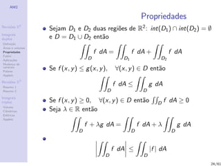 AM2

                                                             Propriedades
              2
Revis˜es R
     o
                  Sejam D1 e D2 duas regi˜es de R2 : int(D1 ) ∩ int(D2 ) = ∅
                                         o
Integrais
duplos            e D = D1 ∪ D2 ent˜o
                                   a
Deﬁni¸˜o
      ca
´
Areas e volumes
Propriedades                           f dA =           f dA +              f dA
Fubini
Aplica¸˜es
       co                          D               D1                 D2
Mudan¸a de
        c
vari´veis
    a
Polares
                  Se f (x, y ) ≤ g (x, y ),     ∀(x, y ) ∈ D ent˜o
                                                                a
Applets

Revis˜es R3
     o
Resumo 1
                                               f dA ≤             g dA
Resumo 2                                   D                  D
Integrais
triplos           Se f (x, y ) ≥ 0, ∀(x, y ) ∈ D ent˜o
                                                    a                D   f dA ≥ 0
Volume
Cil´
   ındricas       Seja λ ∈ R ent˜o a
Esf´ricas
    e
Applets
                                  f + λg dA =               f dA + λ            g dA
                              D                         D                   D


                                               f dA ≤             |f | dA
                                          D                   D
                                                                                       24/61
 
