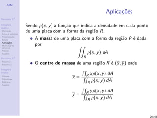 AM2

                                                            Aplica¸oes
                                                                  c˜
              2
Revis˜es R
     o

Integrais
duplos
                  Sendo ρ(x, y ) a fun¸˜o que indica a densidade em cada ponto
                                      ca
Deﬁni¸˜o
´
      ca
Areas e volumes
                  de uma placa com a forma da regi˜o R.
                                                    a
Propriedades
Fubini                A massa de uma placa com a forma da regi˜o R ´ dada
                                                              a    e
Aplica¸˜es
       co
Mudan¸a de
        c             por
vari´veis
    a
Polares
Applets                                           ρ(x, y ) dA
Revis˜es R
     o        3                               R
Resumo 1
Resumo 2              O centro de massa de uma regi˜o R ´ (x, y ) onde
                                                   a    e
Integrais
triplos
                                                  Rxρ(x, y ) dA
Volume
Cil´
   ındricas
                                        x=
Esf´ricas
    e                                             R ρ(x, y ) dA
Applets


                                                  Ry ρ(x, y ) dA
                                        y=
                                                  R ρ(x, y ) dA



                                                                                 26/61
 