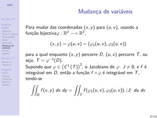 AM2

                                                Mudan¸a de vari´veis
                                                     c         a
              2
Revis˜es R
     o

Integrais
duplos            Para mudar das coordenadas (x, y ) para (u, v ), usando a
Deﬁni¸˜o
      ca
´
Areas e volumes   fun¸˜o bijectivaϕ : R2 −→ R2 ,
                     ca
Propriedades
Fubini
Aplica¸˜es
       co
Mudan¸a de
        c
                                (x, y ) = ϕ(u, v ) = (ϕ1 (u, v ), ϕ2 (u, v ))
vari´veis
    a
Polares
Applets
                  para a qual enquanto (x, y ) percorre D, (u, v ) percorre T , ou
Revis˜es R3
     o
Resumo 1          seja, T = ϕ−1 (D).
Resumo 2                                      2
Integrais
                  Supondo que ϕ ∈ C 1 (T ) ; o Jacobiano de ϕ: J = 0; e f ´      e
triplos           integr´vel em D, ent˜o a fun¸˜o f ◦ ϕ ´ integr´vel em T ,
                        a             a         ca       e         a
Volume
Cil´
   ındricas       tendo-se
Esf´ricas
    e
Applets

                           f (x, y ) dx dy =         f (ϕ1 (u, v ), ϕ2 (u, v )). |J| du dv
                       D                         T




                                                                                             27/61
 