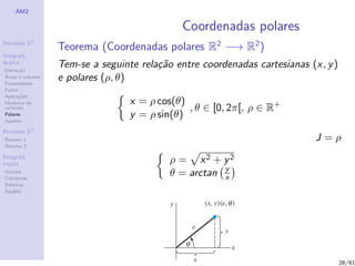 AM2

                                              Coordenadas polares
              2
Revis˜es R
     o
                  Teorema (Coordenadas polares R2 −→ R2 )
Integrais
duplos
Deﬁni¸˜o
      ca
                  Tem-se a seguinte rela¸˜o entre coordenadas cartesianas (x, y )
                                        ca
´
Areas e volumes
Propriedades
                  e polares (ρ, θ)
Fubini
Aplica¸˜es
       co
                                  x = ρ cos(θ)
                                               , θ ∈ [0, 2π[, ρ ∈ R+
Mudan¸a de
        c
vari´veis
    a
Polares
Applets
                                  y = ρ sin(θ)
Revis˜es R3
     o
Resumo 1                                                                   J=ρ
Resumo 2

Integrais
triplos                                    ρ = x2 + y2
Volume
Cil´
   ındricas
                                           θ = arctan y
                                                      x
Esf´ricas
    e
Applets




                                                                                    28/61
 
