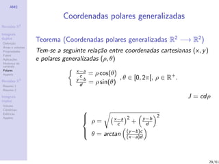 AM2

                            Coordenadas polares generalizadas
              2
Revis˜es R
     o

Integrais
duplos
Deﬁni¸˜o
      ca
                  Teorema (Coordenadas polares generalizadas R2 −→ R2 )
´
Areas e volumes
Propriedades      Tem-se a seguinte rela¸˜o entre coordenadas cartesianas (x, y )
                                         ca
Fubini
Aplica¸˜es
       co         e polares generalizadas (ρ, θ)
Mudan¸a de
        c
vari´veis
    a
Polares                         x−a
Applets                                = ρ cos(θ)
              3
                                  c
                                y −b              , θ ∈ [0, 2π[, ρ ∈ R+ .
Revis˜es R
     o
Resumo 1                          d    = ρ sin(θ)
Resumo 2

Integrais                                                                   J = cdρ
triplos
Volume
Cil´
   ındricas
Esf´ricas
    e
                                  
                                                                      2
Applets                                        x−a 2          y −b
                                       ρ=       c      +        d
                                   θ = arctan
                                                    (y −b)c
                                                     (x−a)d




                                                                                    29/61
 