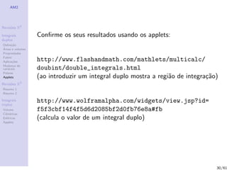 AM2




Revis˜es R2
     o

Integrais         Conﬁrme os seus resultados usando os applets:
duplos
Deﬁni¸˜o
      ca
´
Areas e volumes
Propriedades
Fubini
Aplica¸˜es
       co         http://www.flashandmath.com/mathlets/multicalc/
Mudan¸a de
        c
vari´veis
    a             doubint/double_integrals.html
Polares
Applets           (ao introduzir um integral duplo mostra a regi˜o de integra¸˜o)
                                                                a            ca
Revis˜es R3
     o
Resumo 1
Resumo 2

Integrais
triplos
                  http://www.wolframalpha.com/widgets/view.jsp?id=
Volume            f5f3cbf14f4f5d6d2085bf2d0fb76e8a#fb
Cil´
   ındricas
Esf´ricas
    e             (calcula o valor de um integral duplo)
Applets




                                                                                30/61
 