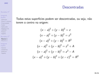 AM2

                                                      Descentradas
              2
Revis˜es R
     o

Integrais
duplos
Deﬁni¸˜o
      ca          Todas estas superf´
                                    ıcies podem ser descentradas, ou seja, n˜o
                                                                            a
´
Areas e volumes
Propriedades      terem o centro na origem:
Fubini
Aplica¸˜es
       co

                                     (x − a)2 + (y − b)2 = z
Mudan¸a de
        c
vari´veis
    a
Polares
Applets

Revis˜es R3
     o
                                    (x − a)2 + (y − b)2 = z 2
Resumo 1
Resumo 2                            (x − a)2 + (y − b)2 = R 2
Integrais
triplos
Volume
                                  (x − a)2 + (y − b)2 = z 2 + A
Cil´
   ındricas
Esf´ricas
    e
Applets
                                  (x − a)2 + (y − b)2 = z 2 − A
                               (x − a)2 + (y − b)2 + (z − c)2 = R 2




                                                                                 39/61
 