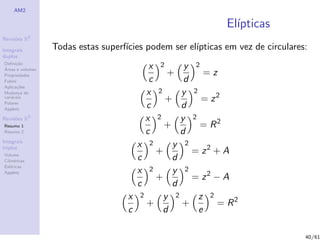 AM2

                                                              El´
                                                                ıpticas
              2
Revis˜es R
     o

Integrais         Todas estas superf´
                                    ıcies podem ser el´
                                                      ıpticas em vez de circulares:
duplos
Deﬁni¸˜o
      ca
´
Areas e volumes                           x   2   y 2
Propriedades                                      +    =z
Fubini                                    c       d
Aplica¸˜es
       co
Mudan¸a de
        c                                x 2     y 2
vari´veis
    a
                                             +        = z2
Polares
Applets
                                         c       d
Revis˜es R3
     o                                   x 2     y 2
Resumo 1                                     +        = R2
Resumo 2                                 c       d
Integrais
                                       x 2     y 2
triplos
Volume
                                           +        = z2 + A
Cil´
   ındricas                            c       d
Esf´ricas
    e
                                       x 2     y 2
                                                    = z2 − A
Applets
                                           +
                                       c       d
                                     x 2     y 2     z 2
                                         +       +        = R2
                                     c       d       e

                                                                                  40/61
 
