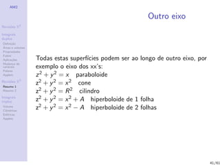 AM2

                                                          Outro eixo
              2
Revis˜es R
     o

Integrais
duplos
Deﬁni¸˜o
      ca
´
Areas e volumes
Propriedades
Fubini
Aplica¸˜es
       co         Todas estas superf´ıcies podem ser ao longo de outro eixo, por
Mudan¸a de
        c
vari´veis
    a             exemplo o eixo dos xx’s:
Polares
Applets           z 2 + y 2 = x paraboloide
Revis˜es R3
     o
Resumo 1
                  z2 + y 2 = x 2 cone
Resumo 2          z2 + y 2 = R 2 cilindro
Integrais
triplos           z2 + y 2 = x 2 + A hiperboloide de 1 folha
Volume
Cil´
   ındricas
                  z2 + y 2 = x 2 − A hiperboloide de 2 folhas
Esf´ricas
    e
Applets




                                                                                   41/61
 
