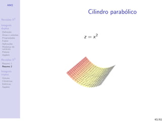 AM2

                   Cilindro parab´lico
                                 o
              2
Revis˜es R
     o

Integrais
duplos
Deﬁni¸˜o
      ca
´
                  z = x2
Areas e volumes
Propriedades
Fubini
Aplica¸˜es
       co
Mudan¸a de
        c
vari´veis
    a
Polares
Applets

Revis˜es R3
     o
Resumo 1
Resumo 2

Integrais
triplos
Volume
Cil´
   ındricas
Esf´ricas
    e
Applets




                                         43/61
 