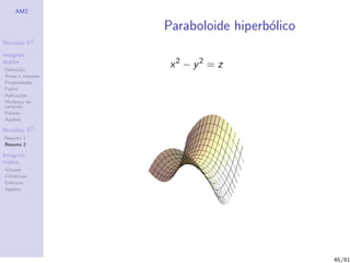 AM2

                  Paraboloide hiperb´lico
                                    o
              2
Revis˜es R
     o

Integrais
duplos
Deﬁni¸˜o
      ca
                   x2 − y2 = z
´
Areas e volumes
Propriedades
Fubini
Aplica¸˜es
       co
Mudan¸a de
        c
vari´veis
    a
Polares
Applets

Revis˜es R3
     o
Resumo 1
Resumo 2

Integrais
triplos
Volume
Cil´
   ındricas
Esf´ricas
    e
Applets




                                            45/61
 