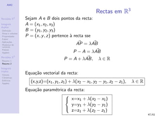 AM2

                                                           Rectas em R3
Revis˜es R2
     o            Sejam A e B dois pontos da recta:
Integrais         A = (x1 , x2 , x3 )
duplos
Deﬁni¸˜o
      ca          B = (y1 , y2 , y3 )
´
Areas e volumes
Propriedades      P = (x, y , z) pertence ` recta sse
                                          a
Fubini
Aplica¸˜es
       co
Mudan¸a de
        c                                      AP = λAB
vari´veis
    a
Polares
Applets                                      P − A = λAB
              3
Revis˜es R
     o
Resumo 1
                                        P = A + λAB,         λ∈R
Resumo 2

Integrais
triplos
Volume
                  Equa¸˜o vectorial da recta:
                      ca
Cil´
   ındricas
Esf´ricas
    e
Applets
                    (x,y,z)=(x1 , y1 , z1 ) + λ(x2 − x1 , y2 − y1 , z2 − z1 ),   λ∈R
                  Equa¸˜o param´trica da recta:
                      ca       e
                                     
                                      x=x1 + λ(x2 − x1 )
                                        y=y1 + λ(y2 − y1 )
                                        z=z1 + λ(z2 − z1 )
                                     
                                                                                       47/61
 