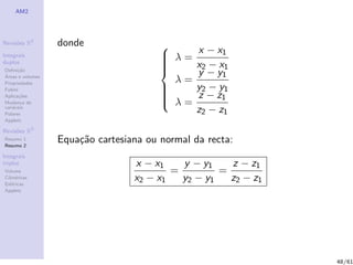 AM2




Revis˜es R2
     o            donde
Integrais
                                        
                                         λ=    x − x1
duplos
                                                x2 − x1
                                        
                                        
                                        
Deﬁni¸˜o
´
      ca
Areas e volumes
                                               y − y1
Propriedades                              λ=
Fubini                                         y2 − y1
Aplica¸˜es
       co
                                        
                                        
                                         λ=
                                               z − z1
Mudan¸a de
        c
vari´veis
    a
Polares
                                                z2 − z1
Applets

Revis˜es R3
     o
Resumo 1
Resumo 2
                  Equa¸˜o cartesiana ou normal da recta:
                      ca
Integrais
triplos                           x − x1    y − y1    z − z1
Volume                                    =         =
Cil´
   ındricas
Esf´ricas
    e
                                  x2 − x1   y2 − y1   z2 − z1
Applets




                                                                48/61
 