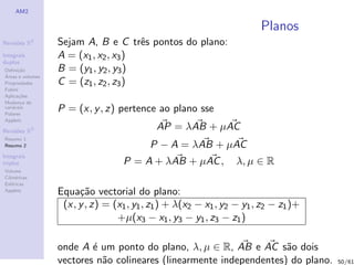 AM2

                                                                       Planos
Revis˜es R
     o        2
                  Sejam A, B e C trˆs pontos do plano:
                                      e
Integrais         A = (x1 , x2 , x3 )
duplos
Deﬁni¸˜o
      ca          B = (y1 , y2 , y3 )
´
Areas e volumes
Propriedades      C = (z1 , z2 , z3 )
Fubini
Aplica¸˜es
       co
Mudan¸a de
        c
vari´veis
    a
Polares
                  P = (x, y , z) pertence ao plano sse
Applets

Revis˜es R3
     o
                                            AP = λAB + µAC
Resumo 1
Resumo 2                                  P − A = λAB + µAC
Integrais
triplos                            P = A + λAB + µAC ,           λ, µ ∈ R
Volume
Cil´
   ındricas
Esf´ricas
    e
Applets
                  Equa¸˜o vectorial do plano:
                       ca
                   (x, y , z) = (x1 , y1 , z1 ) + λ(x2 − x1 , y2 − y1 , z2 − z1 )+
                                 +µ(x3 − x1 , y3 − y1 , z3 − z1 )

                  onde A ´ um ponto do plano, λ, µ ∈ R, AB e AC s˜o dois
                          e                                          a
                  vectores n˜o colineares (linearmente independentes) do plano.
                            a                                                        50/61
 