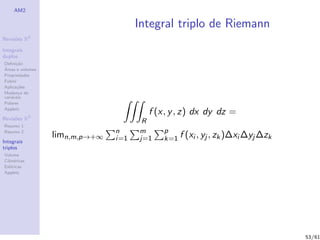 AM2

                                      Integral triplo de Riemann
              2
Revis˜es R
     o

Integrais
duplos
Deﬁni¸˜o
      ca
´
Areas e volumes
Propriedades
Fubini
Aplica¸˜es
       co
Mudan¸a de
        c
vari´veis
    a
Polares
Applets
                                        f (x, y , z) dx dy dz =
Revis˜es R3
     o
                                       R
Resumo 1
Resumo 2                        n     m     p
                  limn,m,p→+∞   i=1   j=1   k=1 f (xi , yj , zk )∆xi ∆yj ∆zk
Integrais
triplos
Volume
Cil´
   ındricas
Esf´ricas
    e
Applets




                                                                               53/61
 