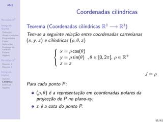 AM2

                                         Coordenadas cil´
                                                        ındricas
              2
Revis˜es R
     o

Integrais
duplos
                                          ındricas R3 −→ R3 )
                  Teorema (Coordenadas cil´
Deﬁni¸˜o
      ca
´
Areas e volumes   Tem-se a seguinte rela¸˜o entre coordenadas cartesianas
                                            ca
Propriedades
Fubini            (x, y , z) e cil´
                                  ındricas (ρ, θ, z)
Aplica¸˜es
       co
Mudan¸a de
        c                          
vari´veis
    a
Polares                             x = ρ cos(θ)
                                      y = ρ sin(θ) , θ ∈ [0, 2π[, ρ ∈ R+
Applets

Revis˜es R3
     o
                                      z =z
                                   
Resumo 1
Resumo 2

Integrais
triplos                                                                     J=ρ
Volume
Cil´
   ındricas
Esf´ricas
    e             Para cada ponto P:
Applets

                      (ρ, θ) ´ a representa¸˜o em coordenadas polares da
                             e             ca
                      projec¸˜o de P no plano-xy.
                             ca
                      z ´ a cota do ponto P.
                        e

                                                                              55/61
 