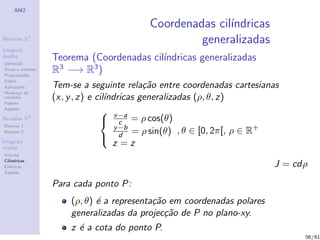 AM2

                                          Coordenadas cil´
                                                         ındricas
Revis˜es R
     o        2
                                                   generalizadas
Integrais
duplos
Deﬁni¸˜o
      ca
                  Teorema (Coordenadas cil´
                                          ındricas generalizadas
´
Areas e volumes
Propriedades
                  R3 −→ R3 )
Fubini
Aplica¸˜es
       co         Tem-se a seguinte rela¸˜o entre coordenadas cartesianas
                                            ca
Mudan¸a de
        c
vari´veis
    a
Polares
                  (x, y , z) e cil´
                                  ındricas generalizadas (ρ, θ, z)
Applets
                                 x−a
Revis˜es R3
     o                           c = ρ cos(θ)
Resumo 1                             y −b
Resumo 2                                  = ρ sin(θ) , θ ∈ [0, 2π[, ρ ∈ R+
                                 d
Integrais
triplos
                                    z =z
Volume
Cil´
   ındricas
Esf´ricas
    e                                                                   J = cdρ
Applets

                  Para cada ponto P:
                      (ρ, θ) ´ a representa¸˜o em coordenadas polares
                             e             ca
                      generalizadas da projec¸˜o de P no plano-xy.
                                              ca
                      z ´ a cota do ponto P.
                        e
                                                                              56/61
 