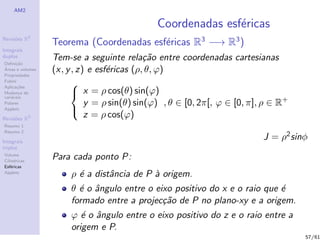 AM2

                                              Coordenadas esf´ricas
                                                             e
              2
Revis˜es R
     o
                  Teorema (Coordenadas esf´ricas R3 −→ R3 )
                                          e
Integrais
duplos
Deﬁni¸˜o
      ca
                  Tem-se a seguinte rela¸˜o entre coordenadas cartesianas
                                            ca
´
Areas e volumes
Propriedades
                  (x, y , z) e esf´ricas (ρ, θ, ϕ)
                                  e
Fubini
Aplica¸˜es
       co
                       
Mudan¸a de
        c
vari´veis
    a
                        x = ρ cos(θ) sin(ϕ)
Polares                     y = ρ sin(θ) sin(ϕ) , θ ∈ [0, 2π[, ϕ ∈ [0, π], ρ ∈ R+
Applets
                            z = ρ cos(ϕ)
                       
Revis˜es R3
     o
Resumo 1
Resumo 2

Integrais
                                                                          J = ρ2 sinφ
triplos
Volume
Cil´
   ındricas
                  Para cada ponto P:
Esf´ricas
    e
Applets
                       ρ ´ a distˆncia de P ` origem.
                         e       a          a
                       θ ´ o ˆngulo entre o eixo positivo do x e o raio que ´
                         e a                                                e
                       formado entre a projec¸˜o de P no plano-xy e a origem.
                                              ca
                       ϕ ´ o ˆngulo entre o eixo positivo do z e o raio entre a
                          e a
                       origem e P.
                                                                                    57/61
 