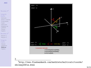AM2




Revis˜es R2
     o

Integrais
duplos
Deﬁni¸˜o
      ca
´
Areas e volumes
Propriedades
Fubini
Aplica¸˜es
       co
Mudan¸a de
        c
vari´veis
    a
Polares
Applets

Revis˜es R3
     o
Resumo 1
Resumo 2

Integrais
triplos
Volume
Cil´
   ındricas
Esf´ricas
    e
Applets




                  3
                      3
                      http://www.flashandmath.com/mathlets/multicalc/coords/
                  shilmay23fin.html
                                                                               58/61
 