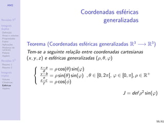 AM2

                                              Coordenadas esf´ricas
                                                             e
Revis˜es R
     o        2
                                                     generalizadas
Integrais
duplos
Deﬁni¸˜o
      ca
´
Areas e volumes
Propriedades
Fubini
Aplica¸˜es
       co
Mudan¸a de
        c
                  Teorema (Coordenadas esf´ricas generalizadas R3 −→ R3 )
                                          e
vari´veis
    a
Polares           Tem-se a seguinte rela¸˜o entre coordenadas cartesianas
                                           ca
Applets

Revis˜es R3
     o
                  (x, y , z) e esf´ricas generalizadas (ρ, θ, ϕ)
                                  e
Resumo 1
Resumo 2
                       x−a
Integrais
                       d = ρ cos(θ) sin(ϕ)
                           y −b
triplos
                             e = ρ sin(θ) sin(ϕ)
                                                   , θ ∈ [0, 2π[, ϕ ∈ [0, π], ρ ∈ R+
Volume                 z−c
Cil´
   ındricas
Esf´ricas
    e
                             f = ρ cos(φ)
Applets

                                                                     J = def ρ2 sin(ϕ)




                                                                                       59/61
 