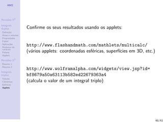 AM2




Revis˜es R2
     o

Integrais
duplos            Conﬁrme os seus resultados usando os applets:
Deﬁni¸˜o
      ca
´
Areas e volumes
Propriedades
Fubini
Aplica¸˜es
       co
Mudan¸a de
        c
                  http://www.flashandmath.com/mathlets/multicalc/
vari´veis
    a
Polares           (v´rios applets: coordenadas esf´ricas, superf´
                    a                             e             ıcies em 3D, etc.)
Applets

Revis˜es R3
     o
Resumo 1
Resumo 2
                  http://www.wolframalpha.com/widgets/view.jsp?id=
Integrais
triplos           bf8679a50a63113b582ed22679363a4
Volume
Cil´
   ındricas       (calcula o valor de um integral triplo)
Esf´ricas
    e
Applets




                                                                                     60/61
 