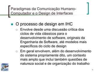 11 
Paradigmas da Comunicação Humano- Computador e o Design de Interfaces 
O processo de design em IHC 
Envolve desde uma discussão crítica dos ciclos de vida clássicos para o desenvolvimento de software, originais da Engenharia de Software, até modelos mais específicos do ciclo de design 
Em geral envolvem, além do desenvolvimento do sistema propriamente dito, um contexto mais amplo que inclui também questões de natureza social e de organização do trabalho  
