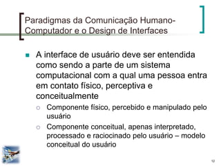 12 
Paradigmas da Comunicação Humano- Computador e o Design de Interfaces 
A interface de usuário deve ser entendida como sendo a parte de um sistema computacional com a qual uma pessoa entra em contato físico, perceptiva e conceitualmente 
Componente físico, percebido e manipulado pelo usuário 
Componente conceitual, apenas interpretado, processado e raciocinado pelo usuário – modelo conceitual do usuário  
