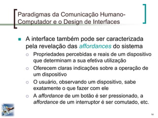 14 
Paradigmas da Comunicação Humano- Computador e o Design de Interfaces 
A interface também pode ser caracterizada pela revelação das affordances do sistema 
Propriedades percebidas e reais de um dispositivo que determinam a sua efetiva utilização 
Oferecem claras indicações sobre a operação de um dispositivo 
O usuário, observando um dispositivo, sabe exatamente o que fazer com ele 
A affordance de um botão é ser pressionado, a affordance de um interruptor é ser comutado, etc.  