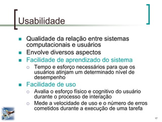 17 
Usabilidade 
Qualidade da relação entre sistemas computacionais e usuários 
Envolve diversos aspectos 
Facilidade de aprendizado do sistema 
Tempo e esforço necessários para que os usuários atinjam um determinado nível de desempenho 
Facilidade de uso 
Avalia o esforço físico e cognitivo do usuário durante o processo de interação 
Mede a velocidade de uso e o número de erros cometidos durante a execução de uma tarefa  