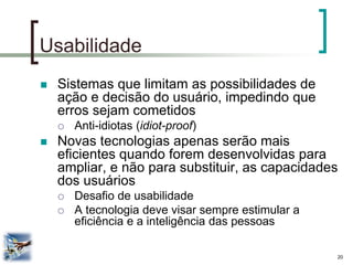 20 
Usabilidade 
Sistemas que limitam as possibilidades de ação e decisão do usuário, impedindo que erros sejam cometidos 
Anti-idiotas (idiot-proof) 
Novas tecnologias apenas serão mais eficientes quando forem desenvolvidas para ampliar, e não para substituir, as capacidades dos usuários 
Desafio de usabilidade 
A tecnologia deve visar sempre estimular a eficiência e a inteligência das pessoas  